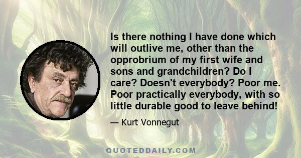Is there nothing I have done which will outlive me, other than the opprobrium of my first wife and sons and grandchildren? Do I care? Doesn't everybody? Poor me. Poor practically everybody, with so little durable good