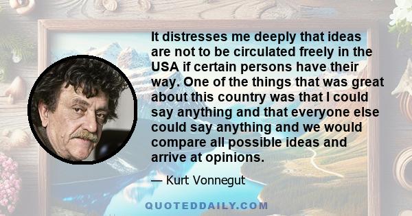 It distresses me deeply that ideas are not to be circulated freely in the USA if certain persons have their way. One of the things that was great about this country was that I could say anything and that everyone else