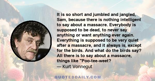 It is so short and jumbled and jangled, Sam, because there is nothing intelligent to say about a massacre. Everybody is supposed to be dead, to never say anything or want anything ever again. Everything is supposed to