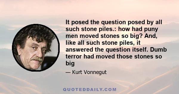 It posed the question posed by all such stone piles.: how had puny men moved stones so big? And, like all such stone piles, it answered the question itself. Dumb terror had moved those stones so big