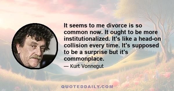 It seems to me divorce is so common now. It ought to be more institutionalized. It's like a head-on collision every time. It's supposed to be a surprise but it's commonplace.