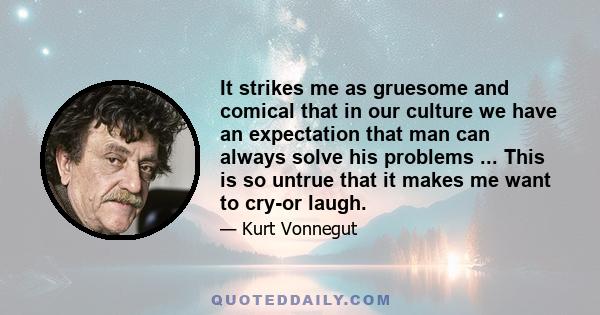 It strikes me as gruesome and comical that in our culture we have an expectation that man can always solve his problems ... This is so untrue that it makes me want to cry-or laugh.