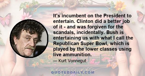 It's incumbent on the President to entertain. Clinton did a better job of it - and was forgiven for the scandals, incidentally. Bush is entertaining us with what I call the Republican Super Bowl, which is played by the