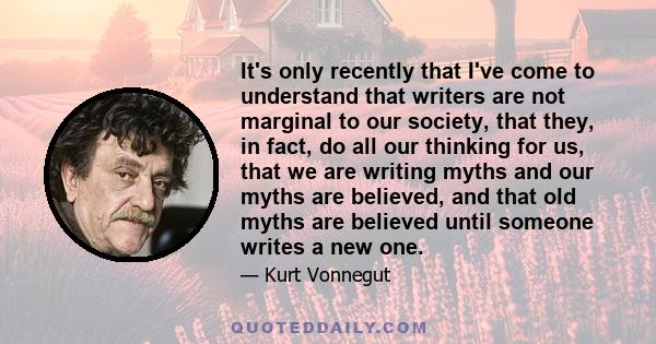 It's only recently that I've come to understand that writers are not marginal to our society, that they, in fact, do all our thinking for us, that we are writing myths and our myths are believed, and that old myths are