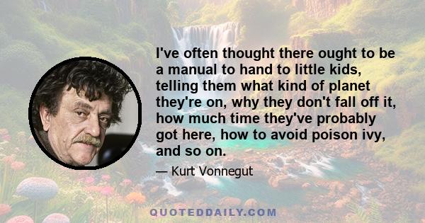 I've often thought there ought to be a manual to hand to little kids, telling them what kind of planet they're on, why they don't fall off it, how much time they've probably got here, how to avoid poison ivy, and so on.