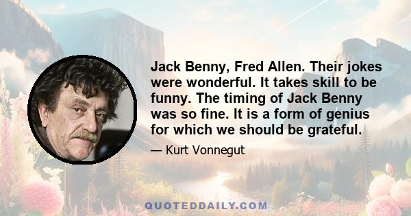 Jack Benny, Fred Allen. Their jokes were wonderful. It takes skill to be funny. The timing of Jack Benny was so fine. It is a form of genius for which we should be grateful.