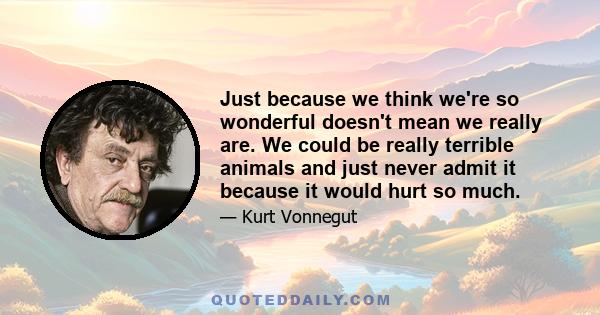 Just because we think we're so wonderful doesn't mean we really are. We could be really terrible animals and just never admit it because it would hurt so much.