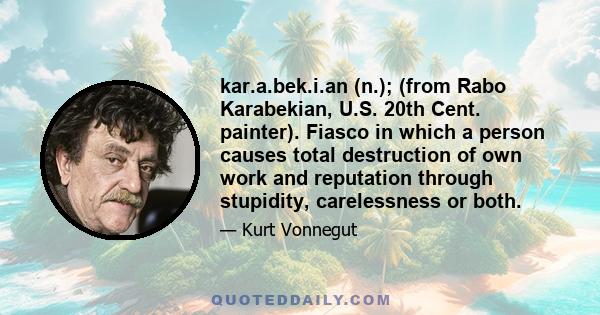 kar.a.bek.i.an (n.); (from Rabo Karabekian, U.S. 20th Cent. painter). Fiasco in which a person causes total destruction of own work and reputation through stupidity, carelessness or both.