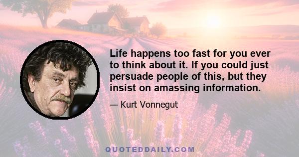 Life happens too fast for you ever to think about it. If you could just persuade people of this, but they insist on amassing information.