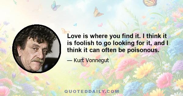 Love is where you find it. I think it is foolish to go looking for it, and I think it can often be poisonous.