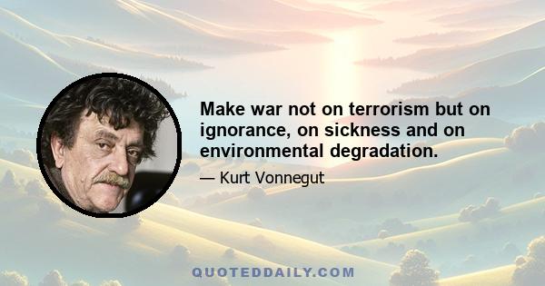 Make war not on terrorism but on ignorance, on sickness and on environmental degradation.