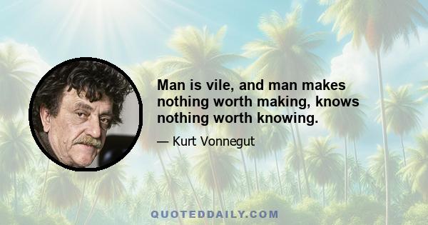 Man is vile, and man makes nothing worth making, knows nothing worth knowing.