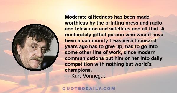 Moderate giftedness has been made worthless by the printing press and radio and television and satellites and all that. A moderately gifted person who would have been a community treasure a thousand years ago has to