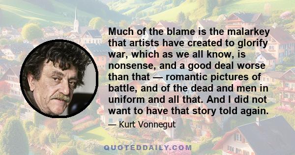 Much of the blame is the malarkey that artists have created to glorify war, which as we all know, is nonsense, and a good deal worse than that — romantic pictures of battle, and of the dead and men in uniform and all