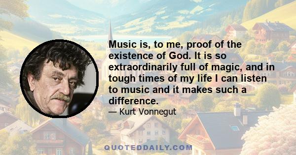 Music is, to me, proof of the existence of God. It is so extraordinarily full of magic, and in tough times of my life I can listen to music and it makes such a difference.