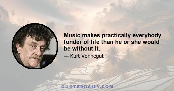 Music makes practically everybody fonder of life than he or she would be without it.