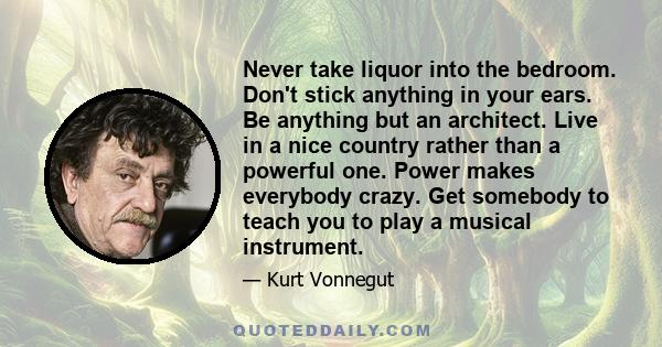 Never take liquor into the bedroom. Don't stick anything in your ears. Be anything but an architect. Live in a nice country rather than a powerful one. Power makes everybody crazy. Get somebody to teach you to play a