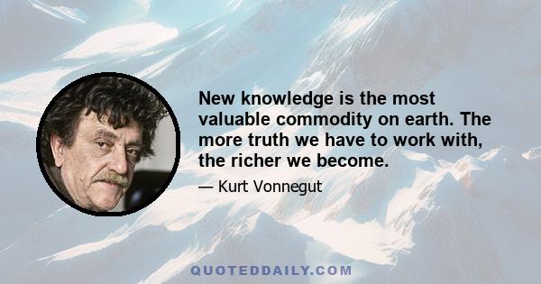 New knowledge is the most valuable commodity on earth. The more truth we have to work with, the richer we become.