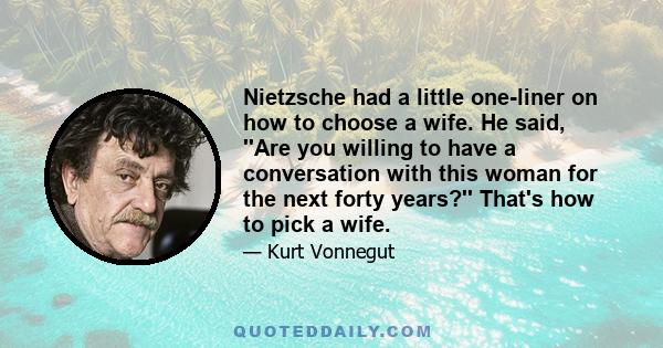 Nietzsche had a little one-liner on how to choose a wife. He said, ''Are you willing to have a conversation with this woman for the next forty years?'' That's how to pick a wife.