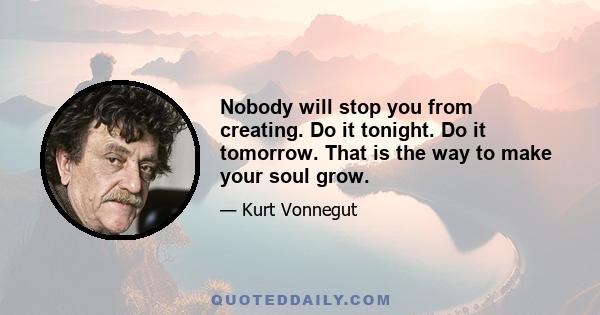 Nobody will stop you from creating. Do it tonight. Do it tomorrow. That is the way to make your soul grow.