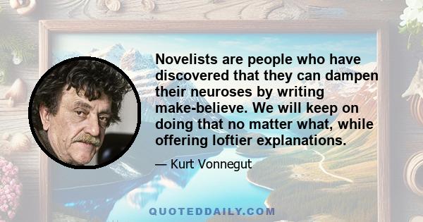 Novelists are people who have discovered that they can dampen their neuroses by writing make-believe. We will keep on doing that no matter what, while offering loftier explanations.