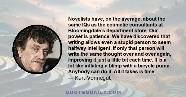 Novelists have, on the average, about the same IQs as the cosmetic consultants at Bloomingdale’s department store. Our power is patience. We have discovered that writing allows even a stupid person to seem halfway