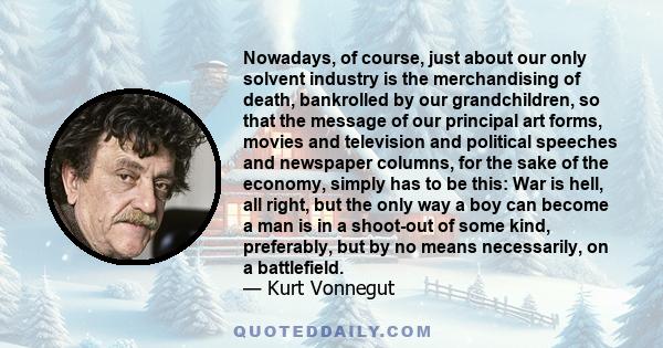 Nowadays, of course, just about our only solvent industry is the merchandising of death, bankrolled by our grandchildren, so that the message of our principal art forms, movies and television and political speeches and