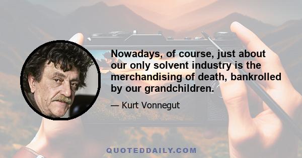 Nowadays, of course, just about our only solvent industry is the merchandising of death, bankrolled by our grandchildren.