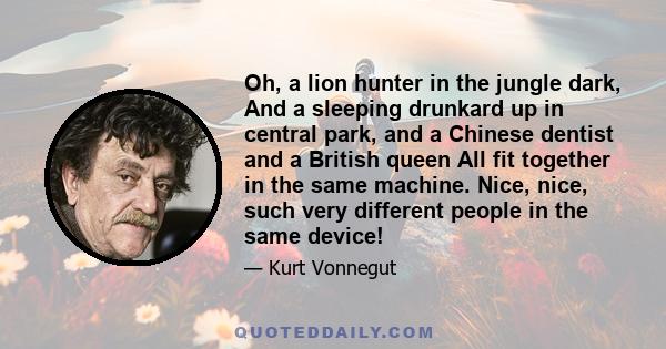 Oh, a lion hunter in the jungle dark, And a sleeping drunkard up in central park, and a Chinese dentist and a British queen All fit together in the same machine. Nice, nice, such very different people in the same device!