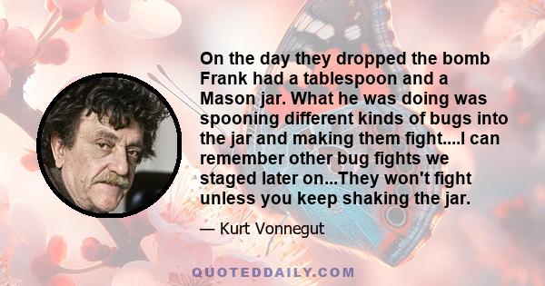 On the day they dropped the bomb Frank had a tablespoon and a Mason jar. What he was doing was spooning different kinds of bugs into the jar and making them fight....I can remember other bug fights we staged later