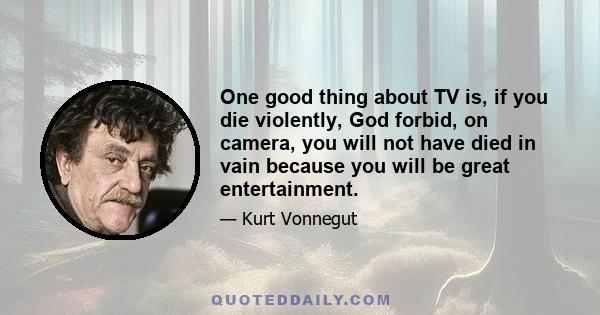 One good thing about TV is, if you die violently, God forbid, on camera, you will not have died in vain because you will be great entertainment.