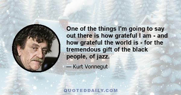 One of the things I'm going to say out there is how grateful I am - and how grateful the world is - for the tremendous gift of the black people, of jazz.