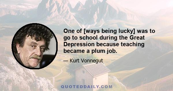 One of [ways being lucky] was to go to school during the Great Depression because teaching became a plum job.