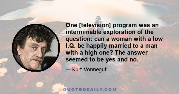 One [television] program was an interminable exploration of the question: can a woman with a low I.Q. be happily married to a man with a high one? The answer seemed to be yes and no.