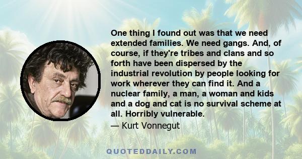 One thing I found out was that we need extended families. We need gangs. And, of course, if they're tribes and clans and so forth have been dispersed by the industrial revolution by people looking for work wherever they 