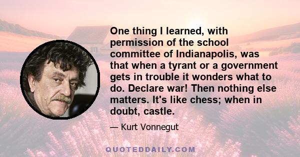 One thing I learned, with permission of the school committee of Indianapolis, was that when a tyrant or a government gets in trouble it wonders what to do. Declare war! Then nothing else matters. It's like chess; when