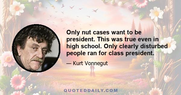 Only nut cases want to be president. This was true even in high school. Only clearly disturbed people ran for class president.