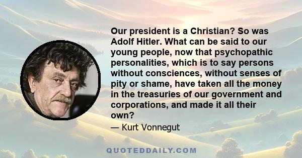 Our president is a Christian? So was Adolf Hitler. What can be said to our young people, now that psychopathic personalities, which is to say persons without consciences, without senses of pity or shame, have taken all