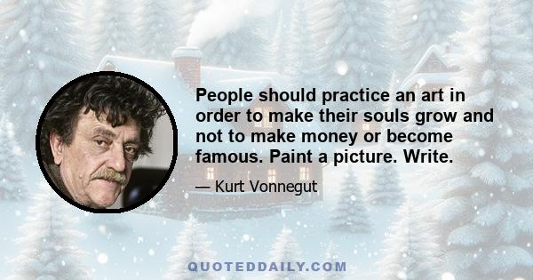 People should practice an art in order to make their souls grow and not to make money or become famous. Paint a picture. Write.