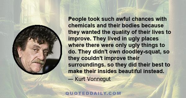 People took such awful chances with chemicals and their bodies because they wanted the quality of their lives to improve. They lived in ugly places where there were only ugly things to do. They didn't own doodley-squat, 