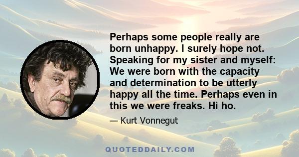 Perhaps some people really are born unhappy. I surely hope not. Speaking for my sister and myself: We were born with the capacity and determination to be utterly happy all the time. Perhaps even in this we were freaks.