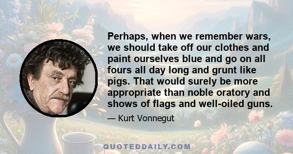 Perhaps, when we remember wars, we should take off our clothes and paint ourselves blue and go on all fours all day long and grunt like pigs. That would surely be more appropriate than noble oratory and shows of flags