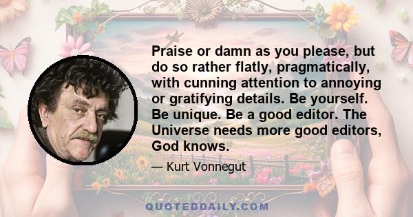 Praise or damn as you please, but do so rather flatly, pragmatically, with cunning attention to annoying or gratifying details. Be yourself. Be unique. Be a good editor. The Universe needs more good editors, God knows.