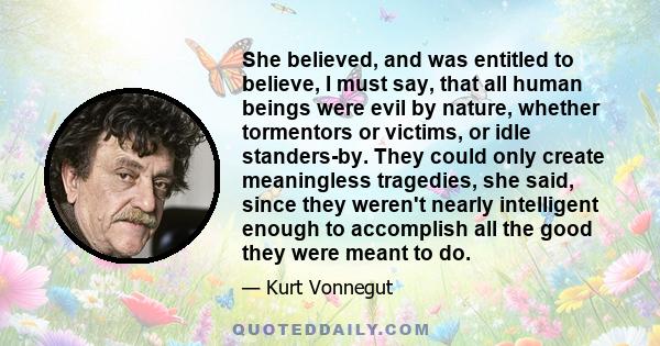 She believed, and was entitled to believe, I must say, that all human beings were evil by nature, whether tormentors or victims, or idle standers-by. They could only create meaningless tragedies, she said, since they