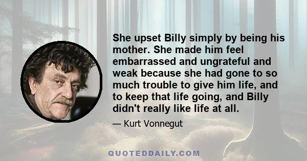 She upset Billy simply by being his mother. She made him feel embarrassed and ungrateful and weak because she had gone to so much trouble to give him life, and to keep that life going, and Billy didn't really like life