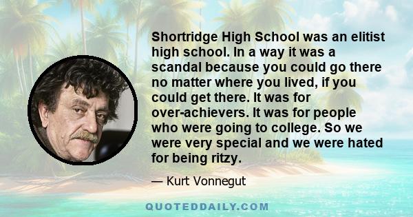 Shortridge High School was an elitist high school. In a way it was a scandal because you could go there no matter where you lived, if you could get there. It was for over-achievers. It was for people who were going to