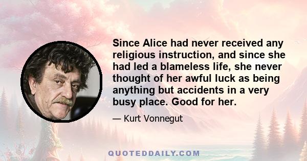 Since Alice had never received any religious instruction, and since she had led a blameless life, she never thought of her awful luck as being anything but accidents in a very busy place. Good for her.