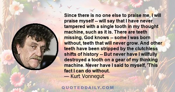 Since there is no one else to praise me, I will praise myself -- will say that I have never tampered with a single tooth in my thought machine, such as it is. There are teeth missing, God knows -- some I was born