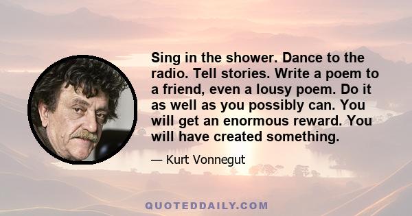 Sing in the shower. Dance to the radio. Tell stories. Write a poem to a friend, even a lousy poem. Do it as well as you possibly can. You will get an enormous reward. You will have created something.