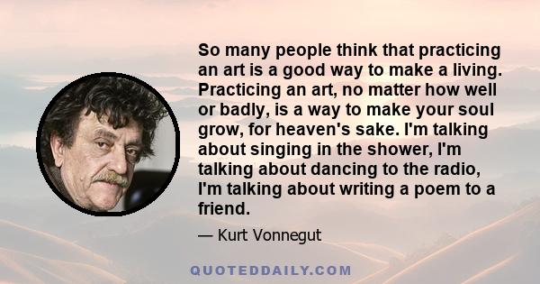 So many people think that practicing an art is a good way to make a living. Practicing an art, no matter how well or badly, is a way to make your soul grow, for heaven's sake. I'm talking about singing in the shower,